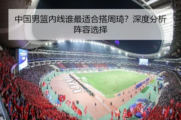 中国男篮内线谁最适合搭周琦？深度分析阵容选择