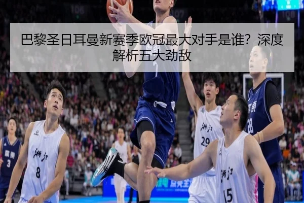 巴黎圣日耳曼新赛季欧冠最大对手是谁？深度解析五大劲敌