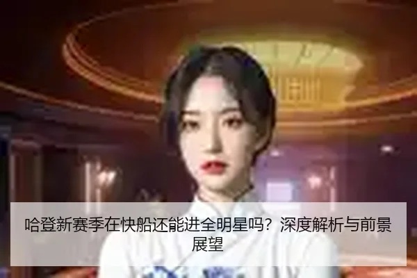 哈登新赛季在快船还能进全明星吗？深度解析与前景展望