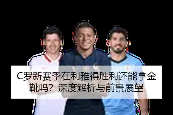 C罗新赛季在利雅得胜利还能拿金靴吗？深度解析与前景展望